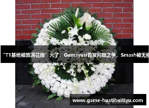 “T1基地被放满花圈”火了，Gumayusi首发问题之争，Smash被无视